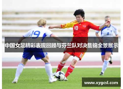 中国女足精彩表现回顾与芬兰队对决集锦全景展示