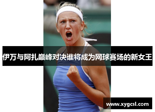 伊万与阿扎巅峰对决谁将成为网球赛场的新女王